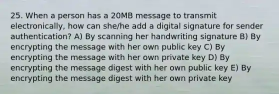 25. When a person has a 20MB message to transmit electronically, how can she/he add a digital signature for sender authentication? A) By scanning her handwriting signature B) By encrypting the message with her own public key C) By encrypting the message with her own private key D) By encrypting the message digest with her own public key E) By encrypting the message digest with her own private key