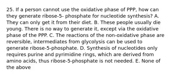 25. If a person cannot use the oxidative phase of PPP, how can they generate ribose-5- phosphate for nucleotide synthesis? A. They can only get it from their diet. B. These people usually die young. There is no way to generate it, except via the oxidative phase of the PPP. C. The reactions of the non-oxidative phase are reversible, intermediates from glycolysis can be used to generate ribose-5-phosphate. D. Synthesis of nucleotides only requires purine and pyrimidine rings, which are derived from amino acids, thus ribose-5-phosphate is not needed. E. None of the above