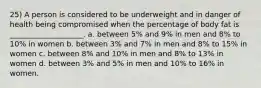 25) A person is considered to be underweight and in danger of health being compromised when the percentage of body fat is ____________________. a. between 5% and 9% in men and 8% to 10% in women b. between 3% and 7% in men and 8% to 15% in women c. between 8% and 10% in men and 8% to 13% in women d. between 3% and 5% in men and 10% to 16% in women.