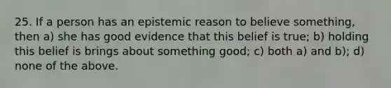 25. If a person has an epistemic reason to believe something, then a) she has good evidence that this belief is true; b) holding this belief is brings about something good; c) both a) and b); d) none of the above.