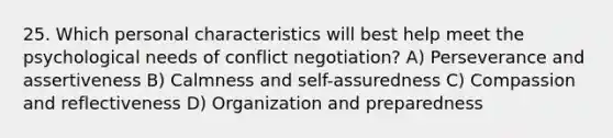 25. Which personal characteristics will best help meet the psychological needs of conflict negotiation? A) Perseverance and assertiveness B) Calmness and self-assuredness C) Compassion and reflectiveness D) Organization and preparedness