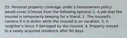 25. Personal property coverage under a homeowners policy would cover (Choose from the following options) 1. A pet that the insured is temporarily keeping for a friend. 2. The insured's camera if it is stolen while the insured is on vacation. 3. A neighbor's fence if damaged by the insured. 4. Property moved to a newly acquired residence after 60 days.