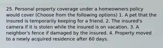 25. Personal property coverage under a homeowners policy would cover (Choose from the following options) 1. A pet that the insured is temporarily keeping for a friend. 2. The insured's camera if it is stolen while the insured is on vacation. 3. A neighbor's fence if damaged by the insured. 4. Property moved to a newly acquired residence after 60 days.