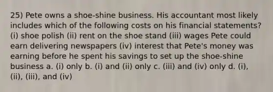 25) Pete owns a shoe-shine business. His accountant most likely includes which of the following costs on his <a href='https://www.questionai.com/knowledge/kFBJaQCz4b-financial-statements' class='anchor-knowledge'>financial statements</a>? (i) shoe polish (ii) rent on the shoe stand (iii) wages Pete could earn delivering newspapers (iv) interest that Pete's money was earning before he spent his savings to set up the shoe-shine business a. (i) only b. (i) and (ii) only c. (iii) and (iv) only d. (i), (ii), (iii), and (iv)