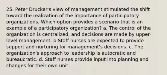 25. Peter Drucker's view of management stimulated the shift toward the realization of the importance of participatory organizations. Which option provides a scenario that is an example of a participatory organization? a. The control of the organization is centralized, and decisions are made by upper-level management. b.Staff nurses are expected to provide support and nurturing for management's decisions. c. The organization's approach to leadership is autocratic and bureaucratic. d. Staff nurses provide input into planning and changes for their own unit.