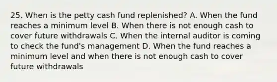 25. When is the petty cash fund replenished? A. When the fund reaches a minimum level B. When there is not enough cash to cover future withdrawals C. When the internal auditor is coming to check the fund's management D. When the fund reaches a minimum level and when there is not enough cash to cover future withdrawals