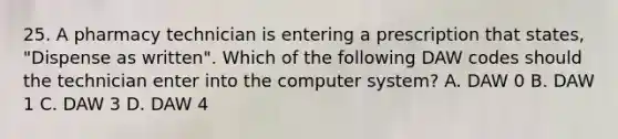 25. A pharmacy technician is entering a prescription that states, "Dispense as written". Which of the following DAW codes should the technician enter into the computer system? A. DAW 0 B. DAW 1 C. DAW 3 D. DAW 4