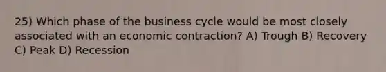 25) Which phase of the business cycle would be most closely associated with an economic contraction? A) Trough B) Recovery C) Peak D) Recession