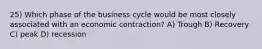 25) Which phase of the business cycle would be most closely associated with an economic contraction? A) Trough B) Recovery C) peak D) recession