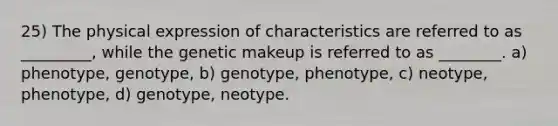 25) The physical expression of characteristics are referred to as _________, while the genetic makeup is referred to as ________. a) phenotype, genotype, b) genotype, phenotype, c) neotype, phenotype, d) genotype, neotype.