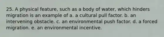 25. A physical feature, such as a body of water, which hinders migration is an example of a. a cultural pull factor. b. an intervening obstacle. c. an environmental push factor. d. a forced migration. e. an environmental incentive.