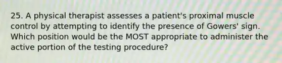 25. A physical therapist assesses a patient's proximal muscle control by attempting to identify the presence of Gowers' sign. Which position would be the MOST appropriate to administer the active portion of the testing procedure?