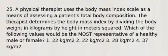 25. A physical therapist uses the body mass index scale as a means of assessing a patient's total body composition. The therapist determines the body mass index by dividing the body weight in kilograms by height in meters squared. Which of the following values would be the MOST representative of a healthy male or female? 1. 22 kg/m2 2. 22 kg/m2 3. 28 kg/m2 4. 37 kg/m2