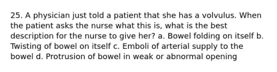 25. A physician just told a patient that she has a volvulus. When the patient asks the nurse what this is, what is the best description for the nurse to give her? a. Bowel folding on itself b. Twisting of bowel on itself c. Emboli of arterial supply to the bowel d. Protrusion of bowel in weak or abnormal opening