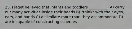 25. Piaget believed that infants and toddlers __________. A) carry out many activities inside their heads B) "think" with their eyes, ears, and hands C) assimilate more than they accommodate D) are incapable of constructing schemes