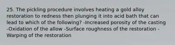 25. The pickling procedure involves heating a gold alloy restoration to redness then plunging it into acid bath that can lead to which of the following? -Increased porosity of the casting -Oxidation of the allow -Surface roughness of the restoration -Warping of the restoration