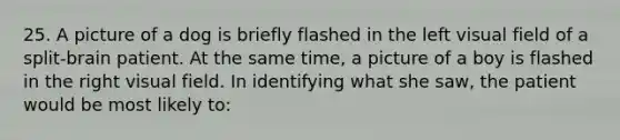 25. A picture of a dog is briefly flashed in the left visual field of a split-brain patient. At the same time, a picture of a boy is flashed in the right visual field. In identifying what she saw, the patient would be most likely to: