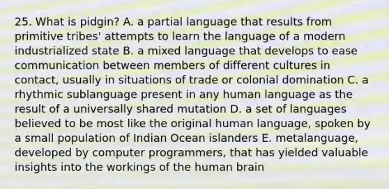 25. What is pidgin? A. a partial language that results from primitive tribes' attempts to learn the language of a modern industrialized state B. a mixed language that develops to ease communication between members of different cultures in contact, usually in situations of trade or colonial domination C. a rhythmic sublanguage present in any human language as the result of a universally shared mutation D. a set of languages believed to be most like the original human language, spoken by a small population of Indian Ocean islanders E. metalanguage, developed by computer programmers, that has yielded valuable insights into the workings of the human brain