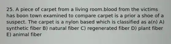 25. A piece of carpet from a living room.blood from the victims has boon town examined to compare carpet is a prior a shoe of a suspect. The carpet is a nylon based which is classified as a(n) A) synthetic fiber B) natural fiber C) regenerated fiber D) plant fiber E) animal fiber