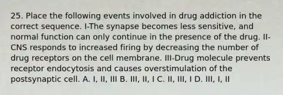 25. Place the following events involved in drug addiction in the correct sequence. I-<a href='https://www.questionai.com/knowledge/kTCXU7vaKU-the-synapse' class='anchor-knowledge'>the synapse</a> becomes less sensitive, and normal function can only continue in the presence of the drug. II-CNS responds to increased firing by decreasing the number of drug receptors on the cell membrane. III-Drug molecule prevents receptor endocytosis and causes overstimulation of the postsynaptic cell. A. I, II, III B. III, II, I C. II, III, I D. III, I, II