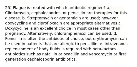 25) Plague is treated with which antibiotic regimen? a. Clindamycin, cephalosporins, or penicillin are therapies for this disease. b. Streptomycin or gentamicin are used; however doxycycline and ciprofloxacin are appropriate alternatives c. Doxycycline is an excellent choice in most cases other than pregnancy. Alternatively, chloramphenicol can be used. d. Penicillin is often the antibiotic of choice, but erythromycin can be used in patients that are allergic to penicillin. e. Intravenous replenishment of body fluids is required with beta-lactam antibiotics such as nafcillin or oxacillin and vancomycin or first generation cephalosporin antibiotics.