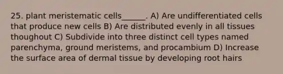 25. plant meristematic cells______. A) Are undifferentiated cells that produce new cells B) Are distributed evenly in all tissues thoughout C) Subdivide into three distinct cell types named parenchyma, ground meristems, and procambium D) Increase the surface area of dermal tissue by developing root hairs