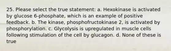 25. Please select the true statement: a. Hexokinase is activated by glucose 6-phosphate, which is an example of positive feedback. b. The kinase, phosphofructokinase 2, is activated by phosphorylation. c. Glycolysis is upregulated in muscle cells following stimulation of the cell by glucagon. d. None of these is true