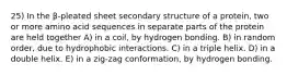 25) In the β-pleated sheet secondary structure of a protein, two or more amino acid sequences in separate parts of the protein are held together A) in a coil, by hydrogen bonding. B) in random order, due to hydrophobic interactions. C) in a triple helix. D) in a double helix. E) in a zig-zag conformation, by hydrogen bonding.