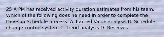 25 A PM has received activity duration estimates from his team. Which of the following does he need in order to complete the Develop Schedule process. A. Earned Value analysis B. Schedule change control system C. <a href='https://www.questionai.com/knowledge/kx441dkQwF-trend-analysis' class='anchor-knowledge'>trend analysis</a> D. Reserves