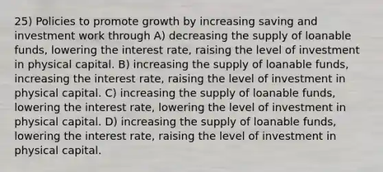 25) Policies to promote growth by increasing saving and investment work through A) decreasing the supply of loanable funds, lowering the interest rate, raising the level of investment in physical capital. B) increasing the supply of loanable funds, increasing the interest rate, raising the level of investment in physical capital. C) increasing the supply of loanable funds, lowering the interest rate, lowering the level of investment in physical capital. D) increasing the supply of loanable funds, lowering the interest rate, raising the level of investment in physical capital.