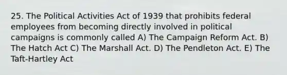 25. The Political Activities Act of 1939 that prohibits federal employees from becoming directly involved in political campaigns is commonly called A) The Campaign Reform Act. B) The Hatch Act C) The Marshall Act. D) The Pendleton Act. E) The Taft-Hartley Act