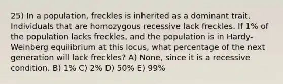 25) In a population, freckles is inherited as a dominant trait. Individuals that are homozygous recessive lack freckles. If 1% of the population lacks freckles, and the population is in Hardy-Weinberg equilibrium at this locus, what percentage of the next generation will lack freckles? A) None, since it is a recessive condition. B) 1% C) 2% D) 50% E) 99%