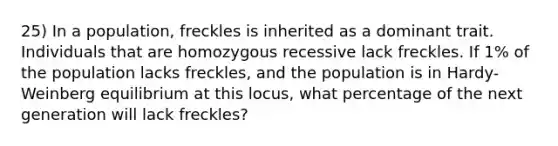 25) In a population, freckles is inherited as a dominant trait. Individuals that are homozygous recessive lack freckles. If 1% of the population lacks freckles, and the population is in Hardy-Weinberg equilibrium at this locus, what percentage of the next generation will lack freckles?