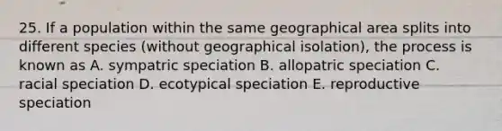 25. If a population within the same geographical area splits into different species (without geographical isolation), the process is known as A. sympatric speciation B. allopatric speciation C. racial speciation D. ecotypical speciation E. reproductive speciation