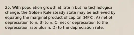 25. With population growth at rate n but no technological change, the Golden Rule steady state may be achieved by equating the marginal product of capital (MPK): A) net of depreciation to n. B) to n. C) net of depreciation to the depreciation rate plus n. D) to the depreciation rate.