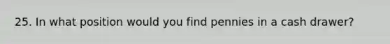 25. In what position would you find pennies in a cash drawer?