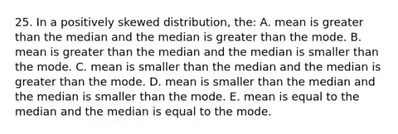 25. In a positively skewed distribution, the: A. mean is greater than the median and the median is greater than the mode. B. mean is greater than the median and the median is smaller than the mode. C. mean is smaller than the median and the median is greater than the mode. D. mean is smaller than the median and the median is smaller than the mode. E. mean is equal to the median and the median is equal to the mode.