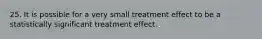 25. It is possible for a very small treatment effect to be a statistically significant treatment effect.