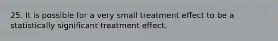 25. It is possible for a very small treatment effect to be a statistically significant treatment effect.