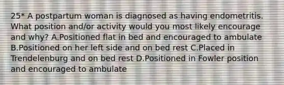 25* A postpartum woman is diagnosed as having endometritis. What position and/or activity would you most likely encourage and why? A.Positioned flat in bed and encouraged to ambulate B.Positioned on her left side and on bed rest C.Placed in Trendelenburg and on bed rest D.Positioned in Fowler position and encouraged to ambulate