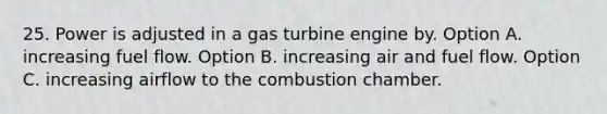 25. Power is adjusted in a gas turbine engine by. Option A. increasing fuel flow. Option B. increasing air and fuel flow. Option C. increasing airflow to the combustion chamber.