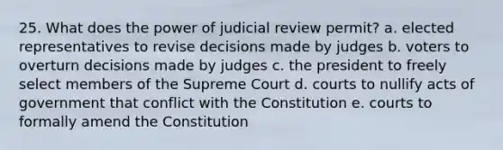 25. What does the power of judicial review permit? a. elected representatives to revise decisions made by judges b. voters to overturn decisions made by judges c. the president to freely select members of the Supreme Court d. courts to nullify acts of government that conflict with the Constitution e. courts to formally amend the Constitution