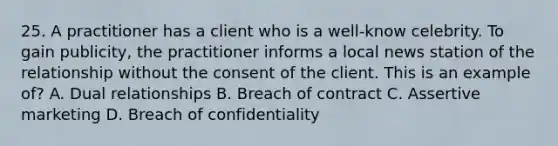 25. A practitioner has a client who is a well-know celebrity. To gain publicity, the practitioner informs a local news station of the relationship without the consent of the client. This is an example of? A. Dual relationships B. Breach of contract C. Assertive marketing D. Breach of confidentiality