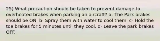 25) What precaution should be taken to prevent damage to overheated brakes when parking an aircraft? a- The Park brakes should be ON. b- Spray them with water to cool them. c- Hold the toe brakes for 5 minutes until they cool. d- Leave the park brakes OFF.