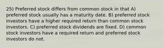 25) Preferred stock differs from common stock in that A) preferred stock usually has a maturity date. B) preferred stock investors have a higher required return than common stock investors. C) preferred stock dividends are fixed. D) common stock investors have a required return and preferred stock investors do not.