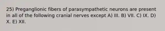 25) Preganglionic fibers of parasympathetic neurons are present in all of the following cranial nerves except A) III. B) VII. C) IX. D) X. E) XII.