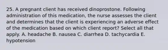 25. A pregnant client has received dinoprostone. Following administration of this medication, the nurse assesses the client and determines that the client is experiencing an adverse effect of the medication based on which client report? Select all that apply. A. headache B. nausea C. diarrhea D. tachycardia E. hypotension