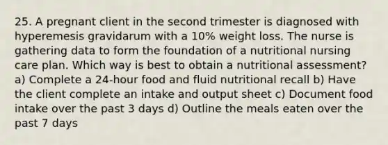 25. A pregnant client in the second trimester is diagnosed with hyperemesis gravidarum with a 10% weight loss. The nurse is gathering data to form the foundation of a nutritional nursing care plan. Which way is best to obtain a nutritional assessment? a) Complete a 24-hour food and fluid nutritional recall b) Have the client complete an intake and output sheet c) Document food intake over the past 3 days d) Outline the meals eaten over the past 7 days