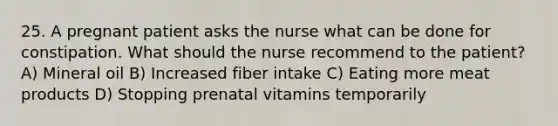 25. A pregnant patient asks the nurse what can be done for constipation. What should the nurse recommend to the patient? A) Mineral oil B) Increased fiber intake C) Eating more meat products D) Stopping prenatal vitamins temporarily