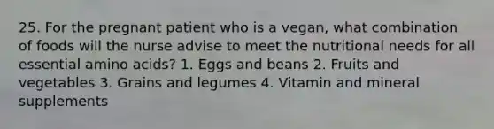 25. For the pregnant patient who is a vegan, what combination of foods will the nurse advise to meet the nutritional needs for all essential amino acids? 1. Eggs and beans 2. Fruits and vegetables 3. Grains and legumes 4. Vitamin and mineral supplements